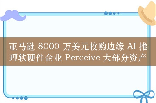 亚马逊 8000 万美元收购边缘 AI 推理软硬件企业 Perceive 大部分资产