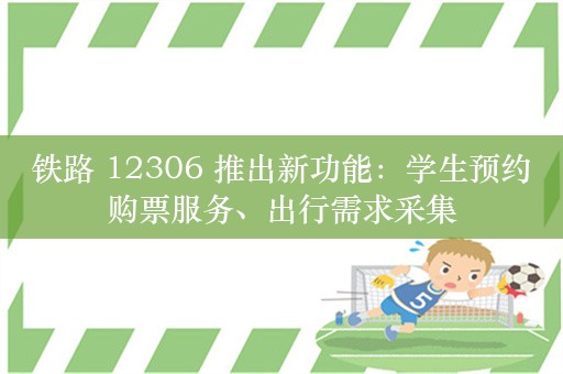 铁路 12306 推出新功能：学生预约购票服务、出行需求采集