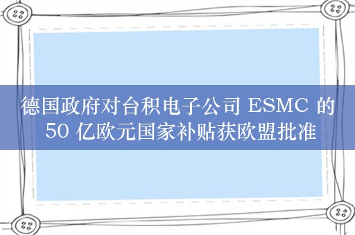 德国政府对台积电子公司 ESMC 的 50 亿欧元国家补贴获欧盟批准