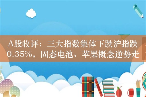 A股收评：三大指数集体下跌沪指跌0.35%，固态电池、苹果概念逆势走强！超3200股下跌，交5096亿；机构解读