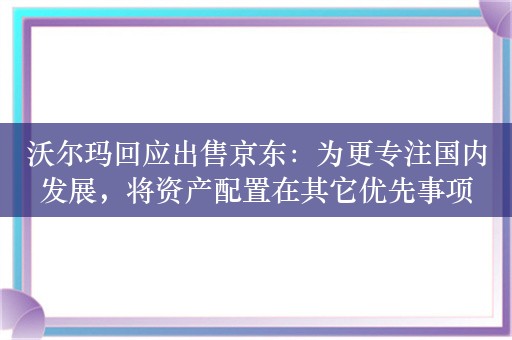 沃尔玛回应出售京东：为更专注国内发展，将资产配置在其它优先事项