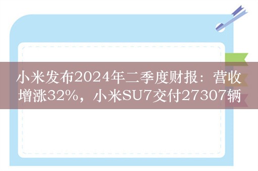 小米发布2024年二季度财报：营收增涨32%，小米SU7交付27307辆