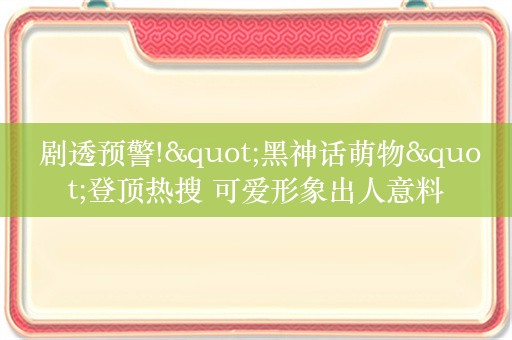  剧透预警!"黑神话萌物"登顶热搜 可爱形象出人意料