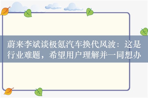 蔚来李斌谈极氪汽车换代风波：这是行业难题，希望用户理解并一同想办法