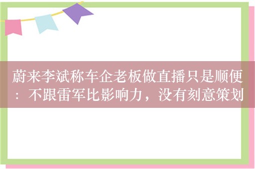 蔚来李斌称车企老板做直播只是顺便：不跟雷军比影响力，没有刻意策划