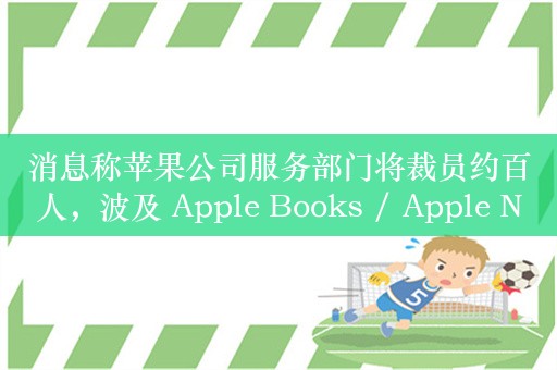 消息称苹果公司服务部门将裁员约百人，波及 Apple Books / Apple News 等业务