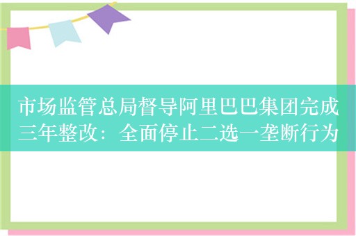 市场监管总局督导阿里巴巴集团完成三年整改：全面停止二选一垄断行为