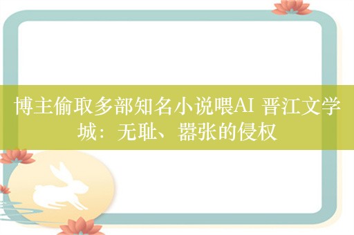 博主偷取多部知名小说喂AI 晋江文学城：无耻、嚣张的侵权