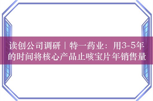 读创公司调研｜特一药业：用3-5年的时间将核心产品止咳宝片年销售量增长到24亿片