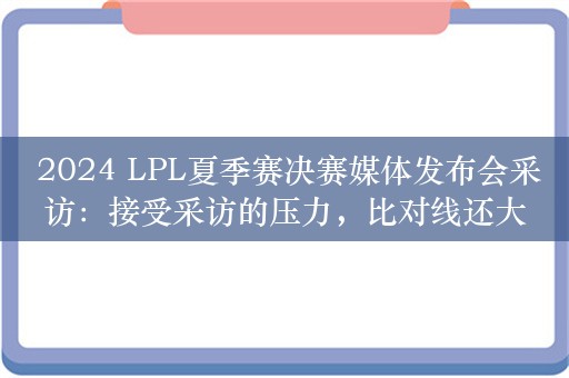  2024 LPL夏季赛决赛媒体发布会采访：接受采访的压力，比对线还大