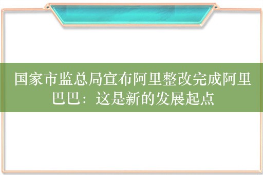 国家市监总局宣布阿里整改完成阿里巴巴：这是新的发展起点