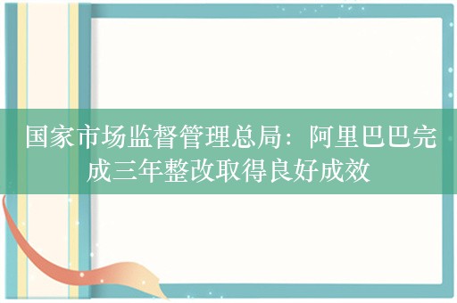 国家市场监督管理总局：阿里巴巴完成三年整改取得良好成效