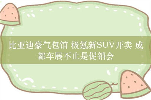 比亚迪豪气包馆 极氪新SUV开卖 成都车展不止是促销会