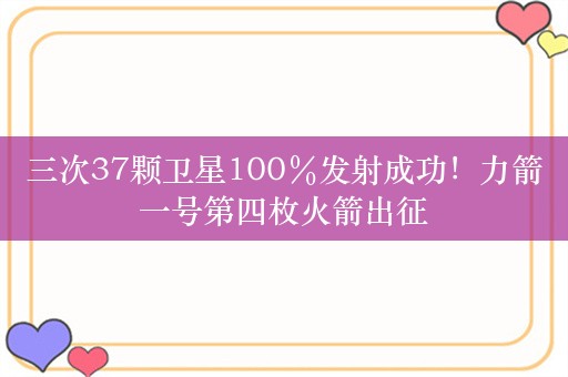 三次37颗卫星100％发射成功！力箭一号第四枚火箭出征