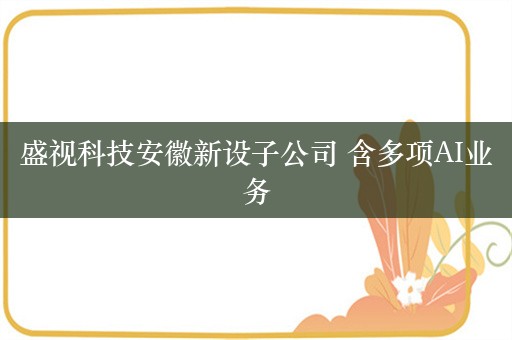 盛视科技安徽新设子公司 含多项AI业务