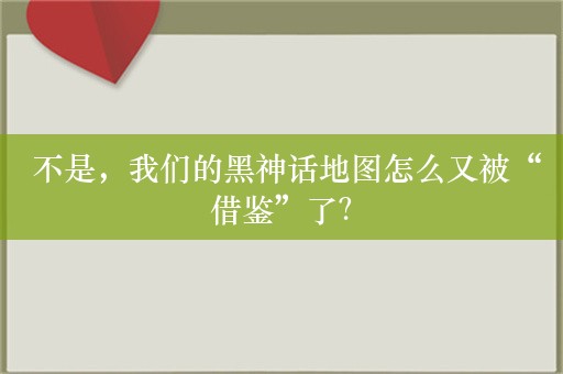  不是，我们的黑神话地图怎么又被“借鉴”了？