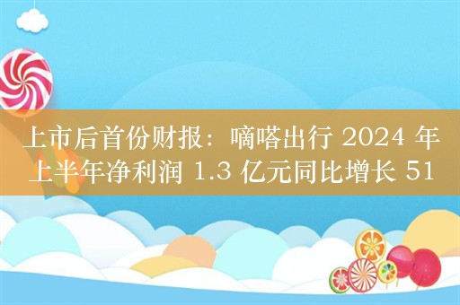 上市后首份财报：嘀嗒出行 2024 年上半年净利润 1.3 亿元同比增长 51.3%，注册用户数 3.68 亿