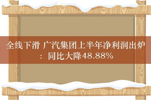 全线下滑 广汽集团上半年净利润出炉：同比大降48.88%