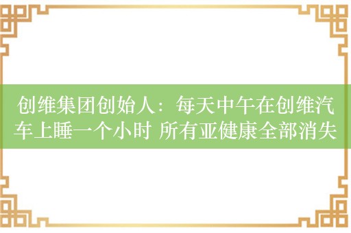 创维集团创始人：每天中午在创维汽车上睡一个小时 所有亚健康全部消失