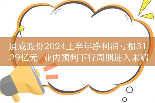 通威股份2024上半年净利润亏损31.29亿元  业内预判下行周期进入末端