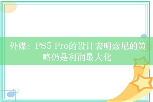  外媒：PS5 Pro的设计表明索尼的策略仍是利润最大化