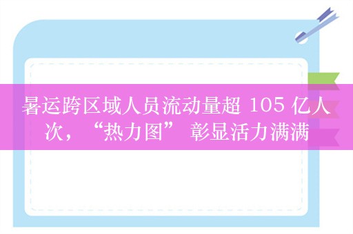 暑运跨区域人员流动量超 105 亿人次，“热力图” 彰显活力满满