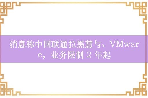 消息称中国联通拉黑慧与、VMware，业务限制 2 年起