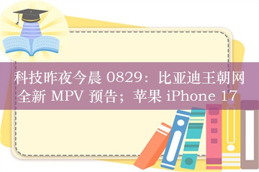 科技昨夜今晨 0829：比亚迪王朝网全新 MPV 预告；苹果 iPhone 17 系列被曝升级 12GB 内存；小米王腾称不会做升降摄像头手机