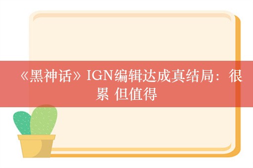  《黑神话》IGN编辑达成真结局：很累 但值得