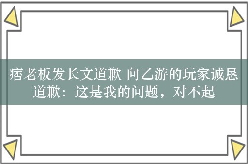 痞老板发长文道歉 向乙游的玩家诚恳道歉：这是我的问题，对不起