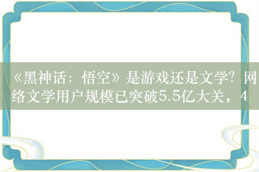 《黑神话：悟空》是游戏还是文学？网络文学用户规模已突破5.5亿大关，40%的人都在看网络小说