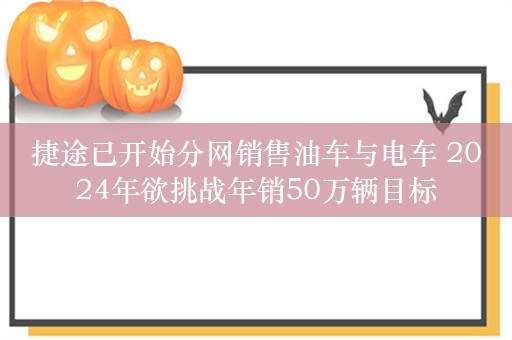 捷途已开始分网销售油车与电车 2024年欲挑战年销50万辆目标