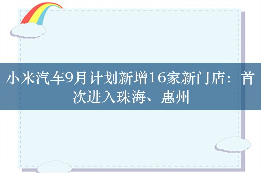 小米汽车9月计划新增16家新门店：首次进入珠海、惠州