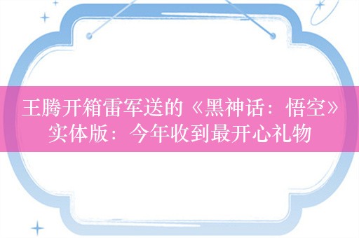 王腾开箱雷军送的《黑神话：悟空》实体版：今年收到最开心礼物