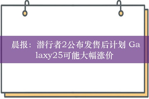  晨报：潜行者2公布发售后计划 Galaxy25可能大幅涨价