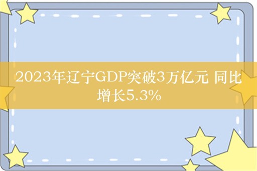 2023年辽宁GDP突破3万亿元 同比增长5.3%