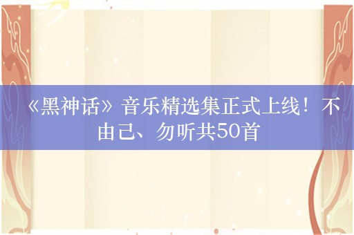  《黑神话》音乐精选集正式上线！不由己、勿听共50首