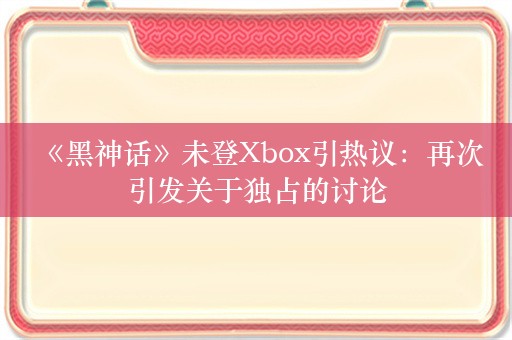  《黑神话》未登Xbox引热议：再次引发关于独占的讨论