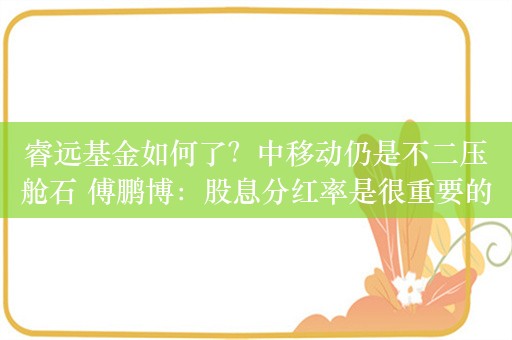 睿远基金如何了？中移动仍是不二压舱石 傅鹏博：股息分红率是很重要的“安全”指标