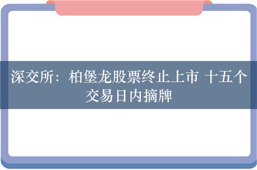 深交所：柏堡龙股票终止上市 十五个交易日内摘牌