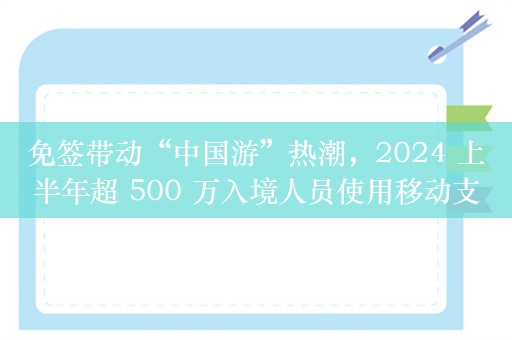 免签带动“中国游”热潮，2024 上半年超 500 万入境人员使用移动支付同比增长 4 倍