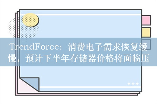 TrendForce：消费电子需求恢复缓慢，预计下半年存储器价格将面临压力