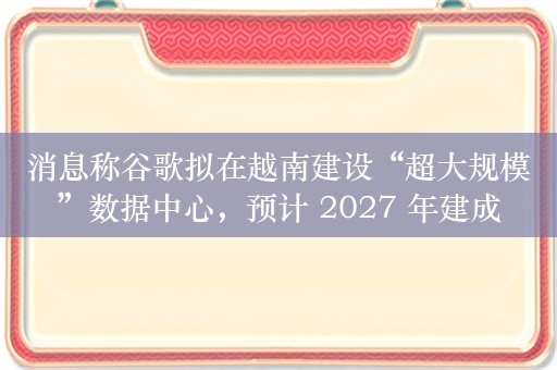 消息称谷歌拟在越南建设“超大规模”数据中心，预计 2027 年建成