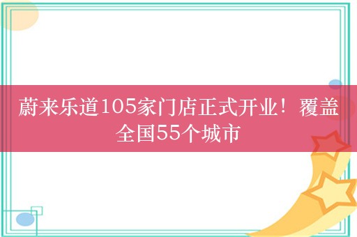 蔚来乐道105家门店正式开业！覆盖全国55个城市