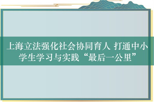 上海立法强化社会协同育人 打通中小学生学习与实践“最后一公里”