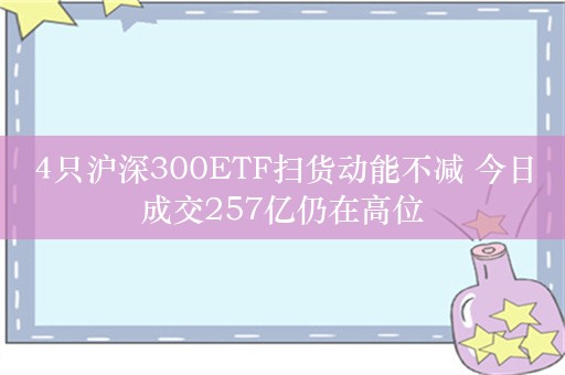 4只沪深300ETF扫货动能不减 今日成交257亿仍在高位