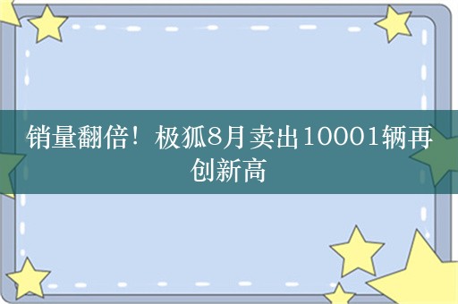 销量翻倍！极狐8月卖出10001辆再创新高