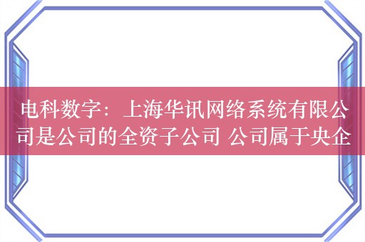 电科数字：上海华讯网络系统有限公司是公司的全资子公司 公司属于央企控股上市公司