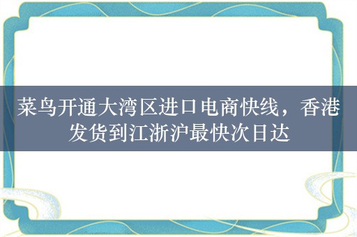 菜鸟开通大湾区进口电商快线，香港发货到江浙沪最快次日达