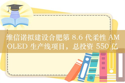 维信诺拟建设合肥第 8.6 代柔性 AMOLED 生产线项目，总投资 550 亿元